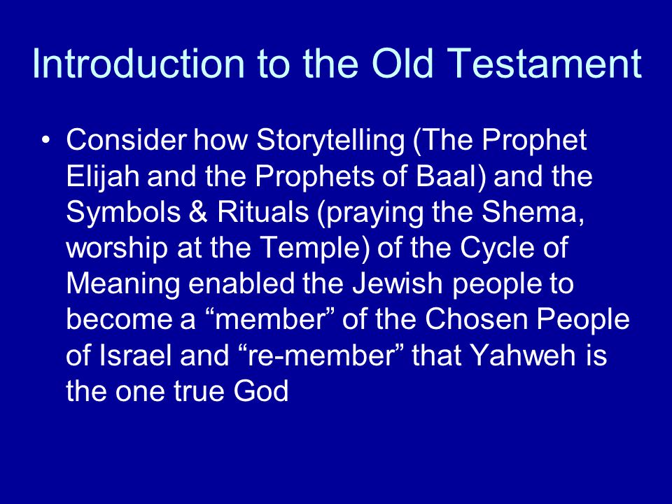 Introduction to the Old Testament Consider how Storytelling (The Prophet Elijah and the Prophets of Baal) and the Symbols & Rituals (praying the Shema, worship at the Temple) of the Cycle of Meaning enabled the Jewish people to become a member of the Chosen People of Israel and re-member that Yahweh is the one true God