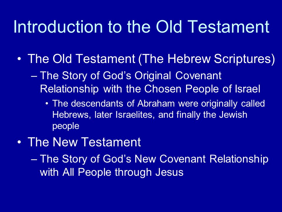 Introduction to the Old Testament The Old Testament (The Hebrew Scriptures) –The Story of God’s Original Covenant Relationship with the Chosen People of Israel The descendants of Abraham were originally called Hebrews, later Israelites, and finally the Jewish people The New Testament –The Story of God’s New Covenant Relationship with All People through Jesus