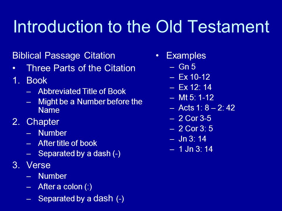 Introduction to the Old Testament Biblical Passage Citation Three Parts of the Citation 1.Book –Abbreviated Title of Book –Might be a Number before the Name 2.Chapter –Number –After title of book –Separated by a dash (-) 3.Verse –Number –After a colon (:) –Separated by a dash (-) Examples –Gn 5 –Ex –Ex 12: 14 –Mt 5: 1-12 –Acts 1: 8 – 2: 42 –2 Cor 3-5 –2 Cor 3: 5 –Jn 3: 14 –1 Jn 3: 14