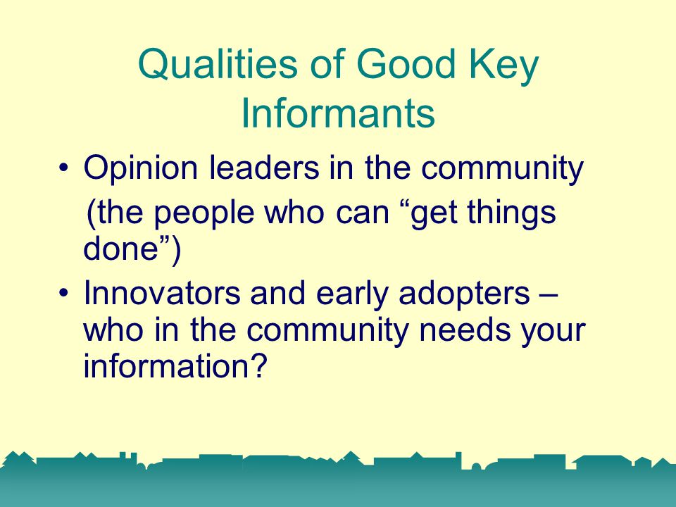 Qualities of Good Key Informants Opinion leaders in the community (the people who can get things done ) Innovators and early adopters – who in the community needs your information