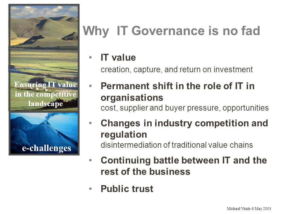 Michael Vitale 6 May 2003 Why IT Governance is no fad e-challenges IT value creation, capture, and return on investment Permanent shift in the role of IT in organisations cost, supplier and buyer pressure, opportunities Changes in industry competition and regulation disintermediation of traditional value chains Continuing battle between IT and the rest of the business Public trust Ensuring IT value in the competitive landscape