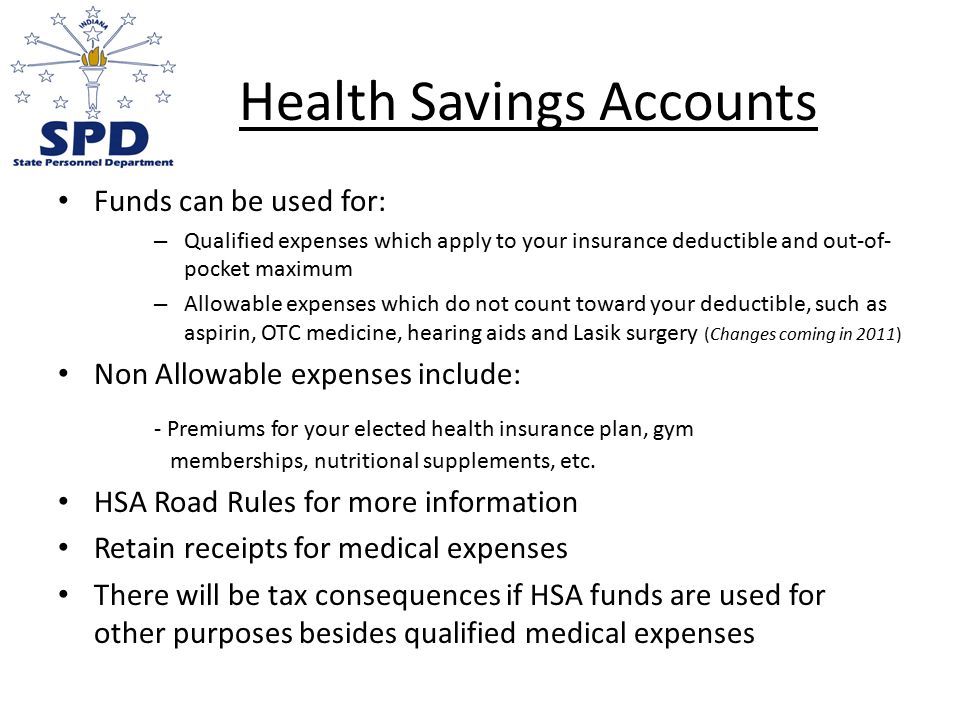 Health Savings Accounts Funds can be used for: – Qualified expenses which apply to your insurance deductible and out-of- pocket maximum – Allowable expenses which do not count toward your deductible, such as aspirin, OTC medicine, hearing aids and Lasik surgery (Changes coming in 2011) Non Allowable expenses include: - Premiums for your elected health insurance plan, gym memberships, nutritional supplements, etc.