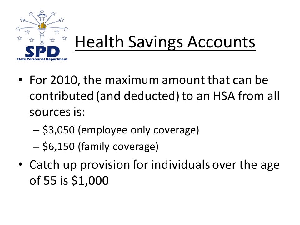 For 2010, the maximum amount that can be contributed (and deducted) to an HSA from all sources is: – $3,050 (employee only coverage) – $6,150 (family coverage) Catch up provision for individuals over the age of 55 is $1,000 Health Savings Accounts