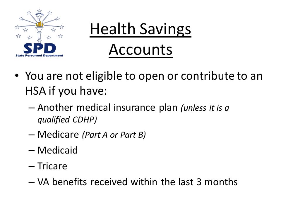 You are not eligible to open or contribute to an HSA if you have: – Another medical insurance plan (unless it is a qualified CDHP) – Medicare (Part A or Part B) – Medicaid – Tricare – VA benefits received within the last 3 months