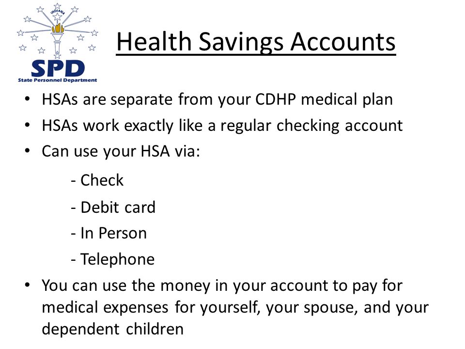 Health Savings Accounts HSAs are separate from your CDHP medical plan HSAs work exactly like a regular checking account Can use your HSA via: - Check - Debit card - In Person - Telephone You can use the money in your account to pay for medical expenses for yourself, your spouse, and your dependent children