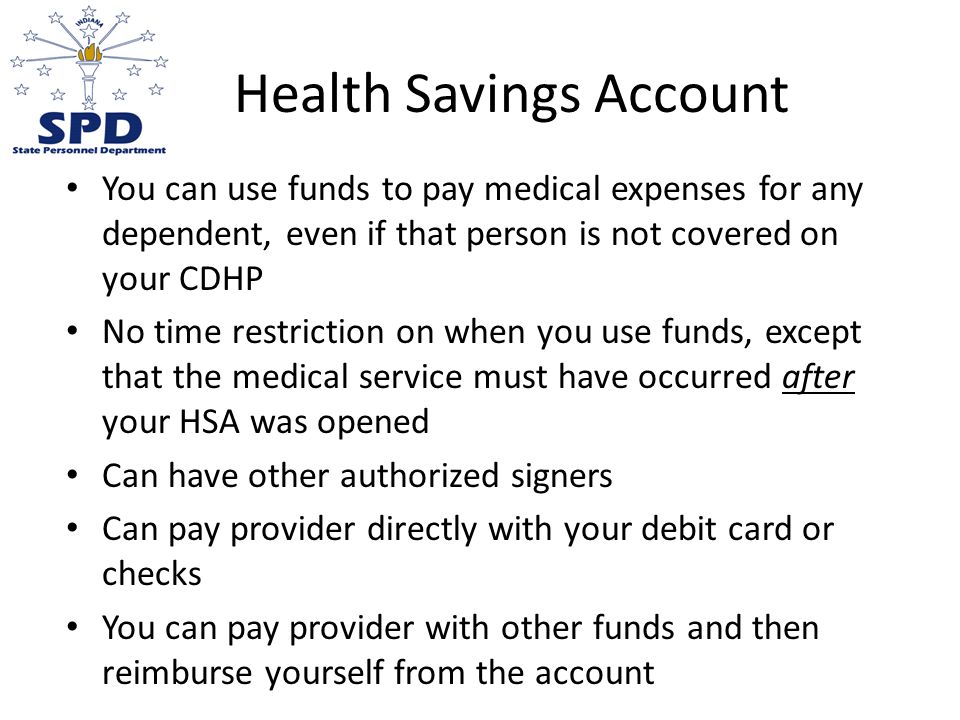 Health Savings Account You can use funds to pay medical expenses for any dependent, even if that person is not covered on your CDHP No time restriction on when you use funds, except that the medical service must have occurred after your HSA was opened Can have other authorized signers Can pay provider directly with your debit card or checks You can pay provider with other funds and then reimburse yourself from the account