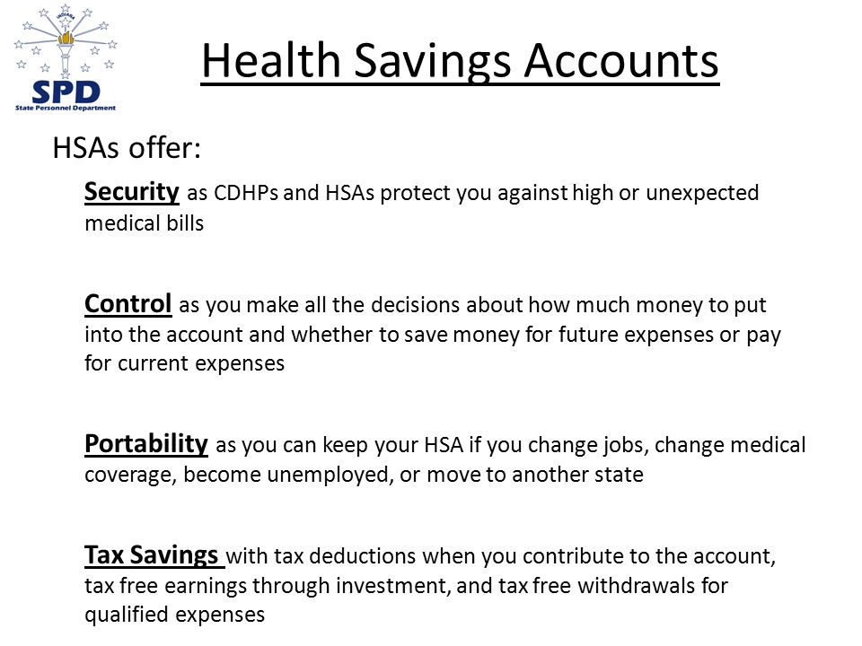 Health Savings Accounts HSAs offer: Security as CDHPs and HSAs protect you against high or unexpected medical bills Control as you make all the decisions about how much money to put into the account and whether to save money for future expenses or pay for current expenses Portability as you can keep your HSA if you change jobs, change medical coverage, become unemployed, or move to another state Tax Savings with tax deductions when you contribute to the account, tax free earnings through investment, and tax free withdrawals for qualified expenses