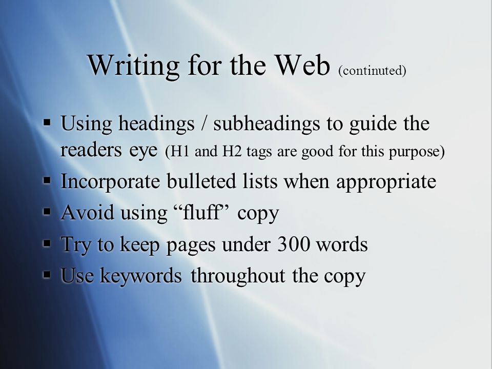 Writing for the Web (continuted)  Using headings / subheadings to guide the readers eye (H1 and H2 tags are good for this purpose)  Incorporate bulleted lists when appropriate  Avoid using fluff copy  Try to keep pages under 300 words  Use keywords throughout the copy  Using headings / subheadings to guide the readers eye (H1 and H2 tags are good for this purpose)  Incorporate bulleted lists when appropriate  Avoid using fluff copy  Try to keep pages under 300 words  Use keywords throughout the copy