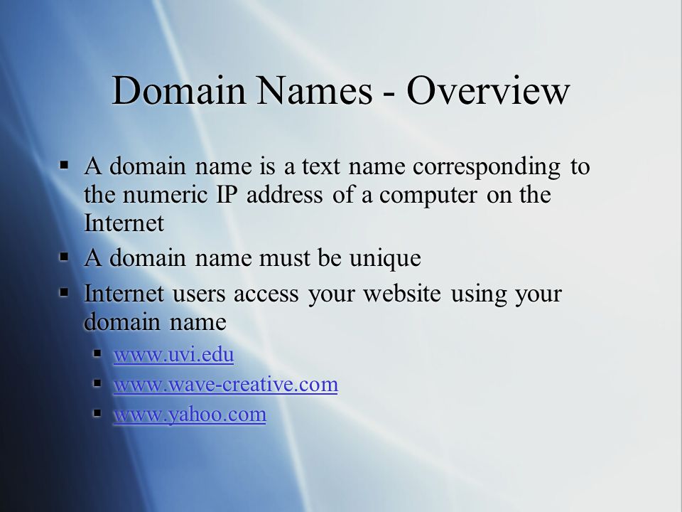 Domain Names - Overview  A domain name is a text name corresponding to the numeric IP address of a computer on the Internet  A domain name must be unique  Internet users access your website using your domain name                 A domain name is a text name corresponding to the numeric IP address of a computer on the Internet  A domain name must be unique  Internet users access your website using your domain name           