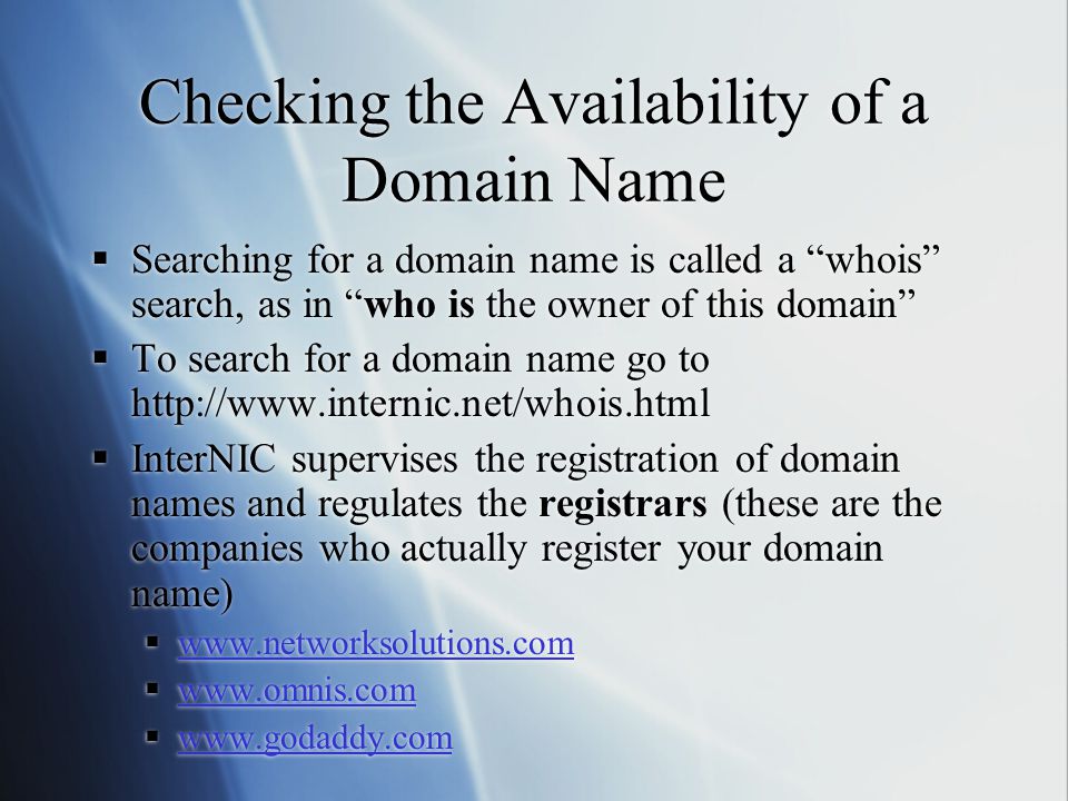 Checking the Availability of a Domain Name  Searching for a domain name is called a whois search, as in who is the owner of this domain  To search for a domain name go to    InterNIC supervises the registration of domain names and regulates the registrars (these are the companies who actually register your domain name)                 Searching for a domain name is called a whois search, as in who is the owner of this domain  To search for a domain name go to    InterNIC supervises the registration of domain names and regulates the registrars (these are the companies who actually register your domain name)           