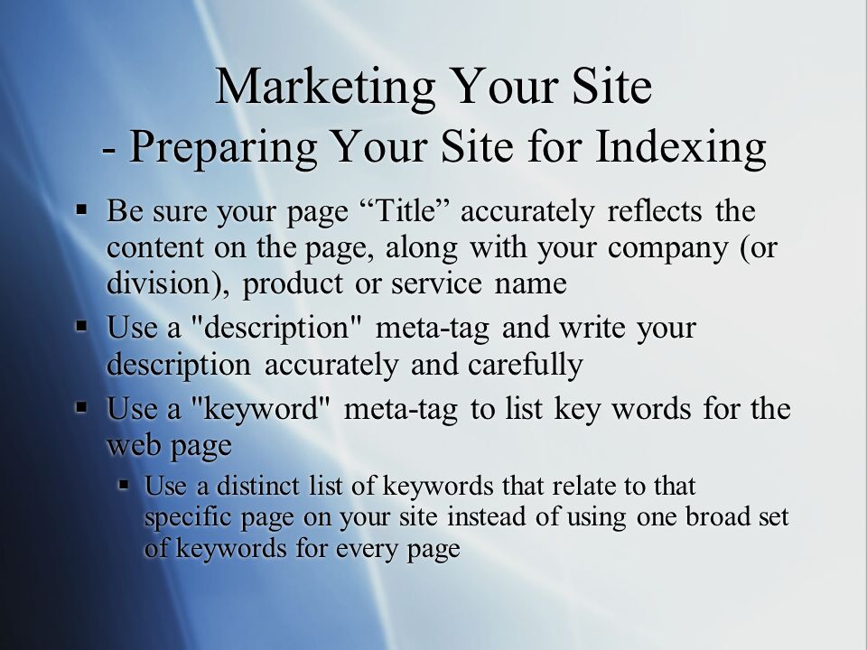 Marketing Your Site - Preparing Your Site for Indexing  Be sure your page Title accurately reflects the content on the page, along with your company (or division), product or service name  Use a description meta-tag and write your description accurately and carefully  Use a keyword meta-tag to list key words for the web page  Use a distinct list of keywords that relate to that specific page on your site instead of using one broad set of keywords for every page  Be sure your page Title accurately reflects the content on the page, along with your company (or division), product or service name  Use a description meta-tag and write your description accurately and carefully  Use a keyword meta-tag to list key words for the web page  Use a distinct list of keywords that relate to that specific page on your site instead of using one broad set of keywords for every page