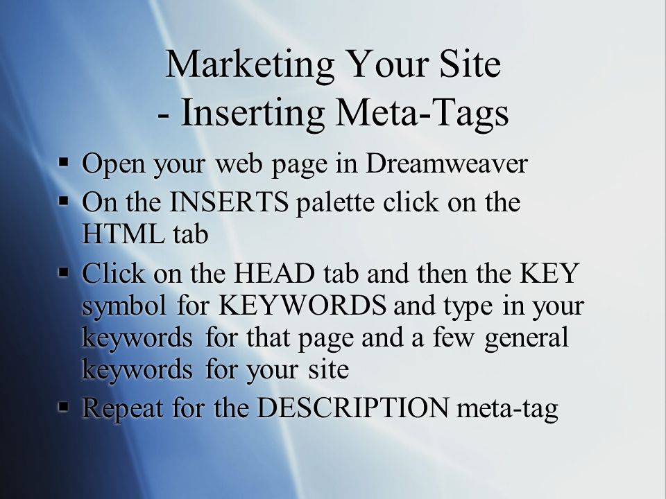 Marketing Your Site - Inserting Meta-Tags  Open your web page in Dreamweaver  On the INSERTS palette click on the HTML tab  Click on the HEAD tab and then the KEY symbol for KEYWORDS and type in your keywords for that page and a few general keywords for your site  Repeat for the DESCRIPTION meta-tag  Open your web page in Dreamweaver  On the INSERTS palette click on the HTML tab  Click on the HEAD tab and then the KEY symbol for KEYWORDS and type in your keywords for that page and a few general keywords for your site  Repeat for the DESCRIPTION meta-tag