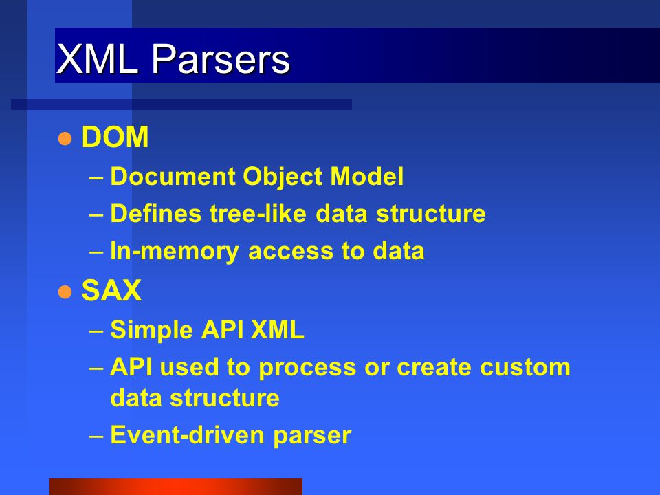 XML Parsers DOM –Document Object Model –Defines tree-like data structure –In-memory access to data SAX –Simple API XML –API used to process or create custom data structure –Event-driven parser