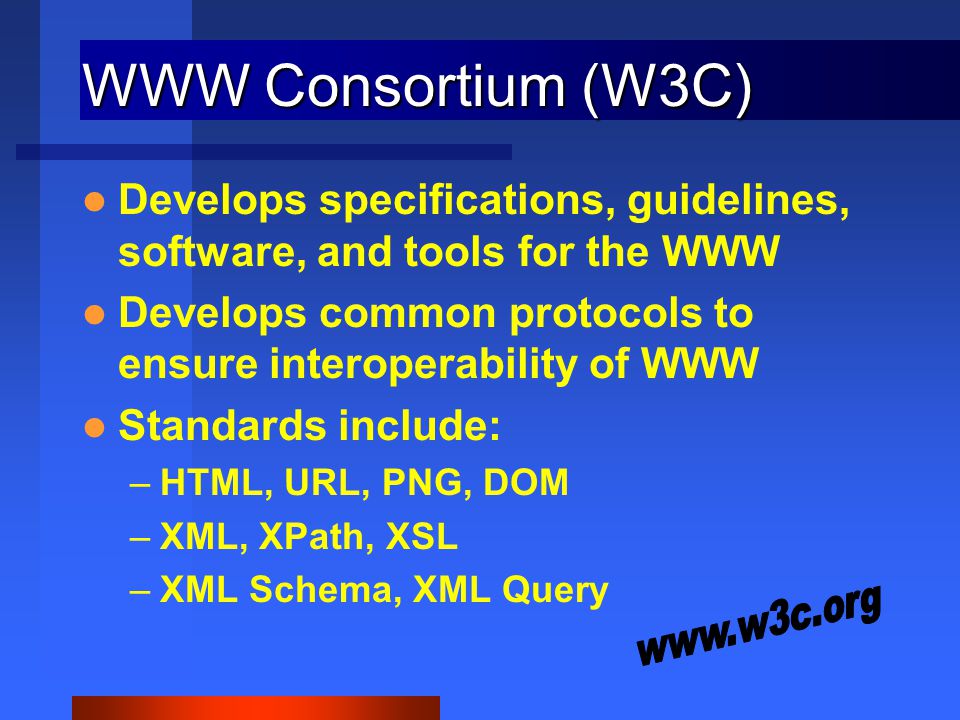 WWW Consortium (W3C) Develops specifications, guidelines, software, and tools for the WWW Develops common protocols to ensure interoperability of WWW Standards include: –HTML, URL, PNG, DOM –XML, XPath, XSL –XML Schema, XML Query