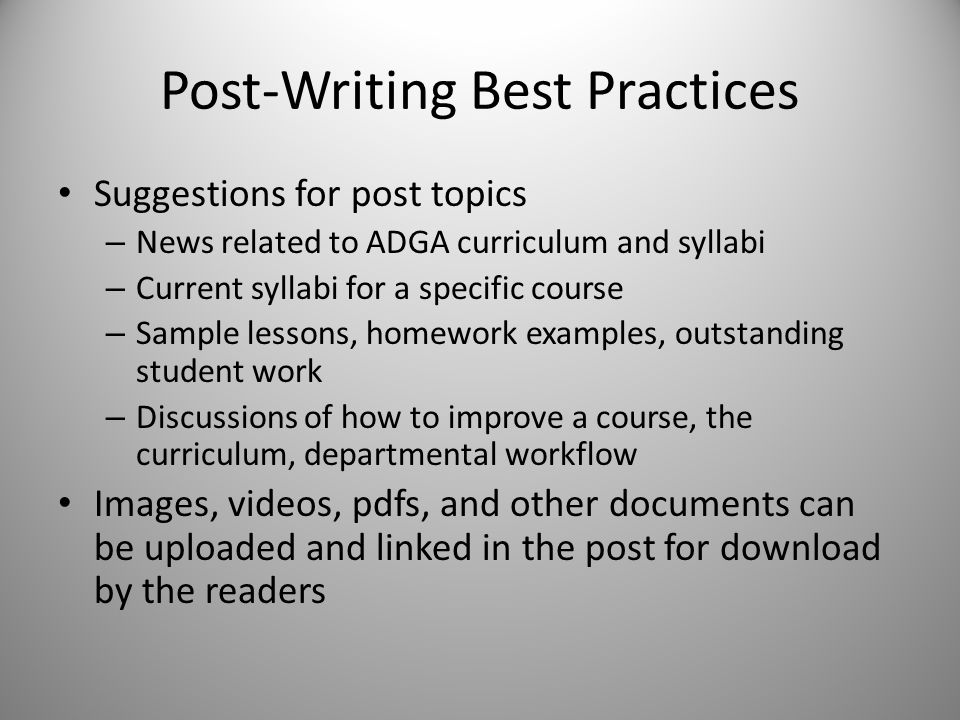 Post-Writing Best Practices Suggestions for post topics – News related to ADGA curriculum and syllabi – Current syllabi for a specific course – Sample lessons, homework examples, outstanding student work – Discussions of how to improve a course, the curriculum, departmental workflow Images, videos, pdfs, and other documents can be uploaded and linked in the post for download by the readers