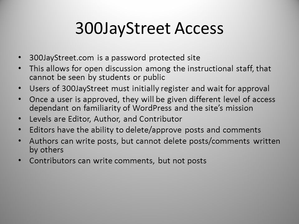 300JayStreet Access 300JayStreet.com is a password protected site This allows for open discussion among the instructional staff, that cannot be seen by students or public Users of 300JayStreet must initially register and wait for approval Once a user is approved, they will be given different level of access dependant on familiarity of WordPress and the site’s mission Levels are Editor, Author, and Contributor Editors have the ability to delete/approve posts and comments Authors can write posts, but cannot delete posts/comments written by others Contributors can write comments, but not posts
