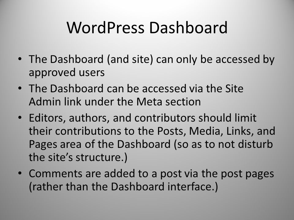 WordPress Dashboard The Dashboard (and site) can only be accessed by approved users The Dashboard can be accessed via the Site Admin link under the Meta section Editors, authors, and contributors should limit their contributions to the Posts, Media, Links, and Pages area of the Dashboard (so as to not disturb the site’s structure.) Comments are added to a post via the post pages (rather than the Dashboard interface.)