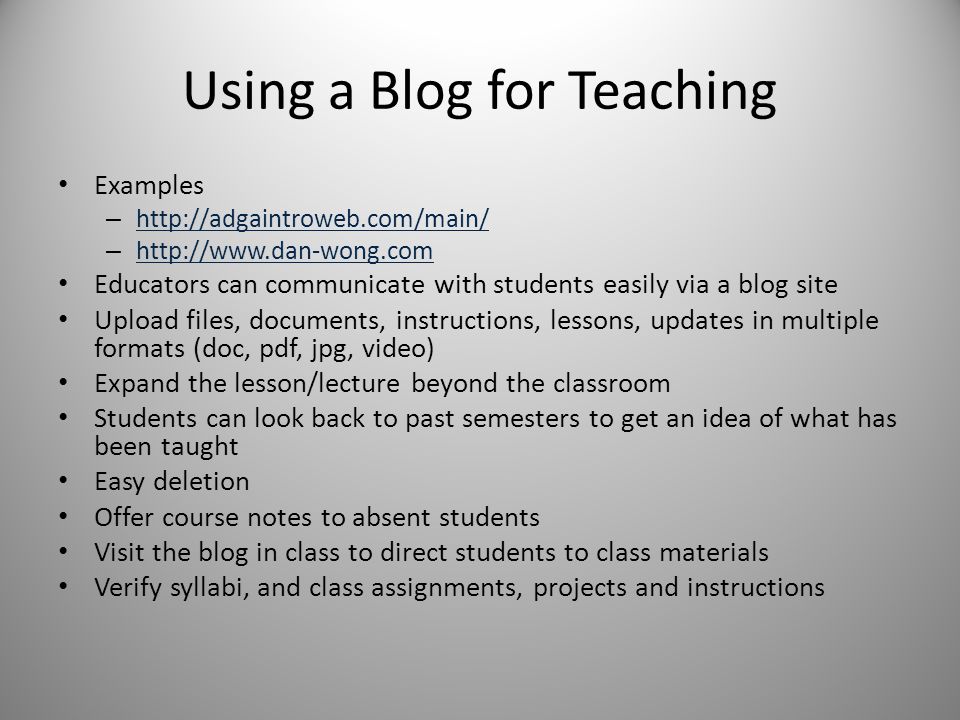 Using a Blog for Teaching Examples –     –     Educators can communicate with students easily via a blog site Upload files, documents, instructions, lessons, updates in multiple formats (doc, pdf, jpg, video) Expand the lesson/lecture beyond the classroom Students can look back to past semesters to get an idea of what has been taught Easy deletion Offer course notes to absent students Visit the blog in class to direct students to class materials Verify syllabi, and class assignments, projects and instructions