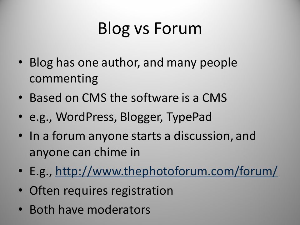 Blog vs Forum Blog has one author, and many people commenting Based on CMS the software is a CMS e.g., WordPress, Blogger, TypePad In a forum anyone starts a discussion, and anyone can chime in E.g.,   Often requires registration Both have moderators