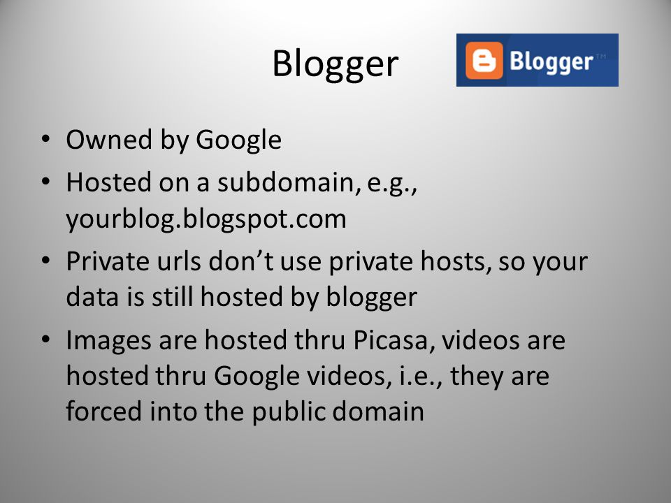 Blogger Owned by Google Hosted on a subdomain, e.g., yourblog.blogspot.com Private urls don’t use private hosts, so your data is still hosted by blogger Images are hosted thru Picasa, videos are hosted thru Google videos, i.e., they are forced into the public domain