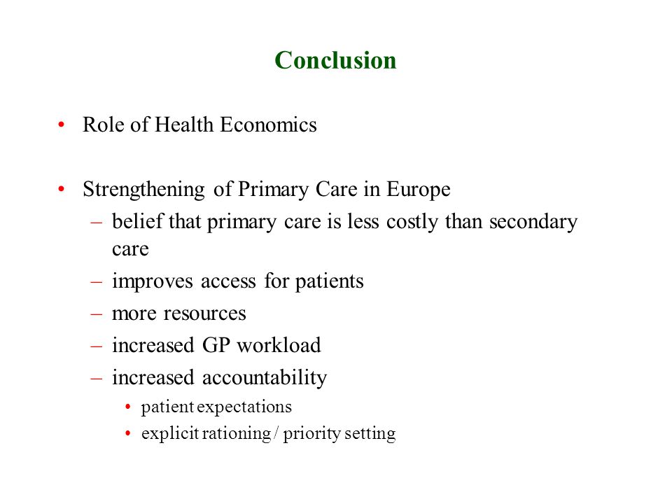 Conclusion Role of Health Economics Strengthening of Primary Care in Europe –belief that primary care is less costly than secondary care –improves access for patients –more resources –increased GP workload –increased accountability patient expectations explicit rationing / priority setting
