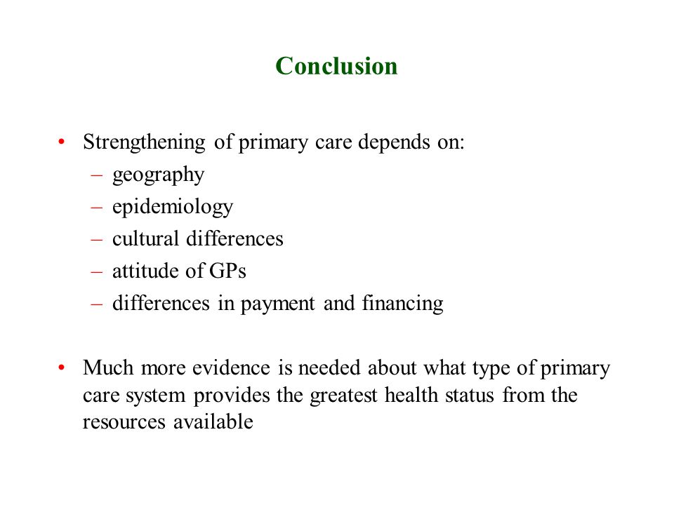 Conclusion Strengthening of primary care depends on: –geography –epidemiology –cultural differences –attitude of GPs –differences in payment and financing Much more evidence is needed about what type of primary care system provides the greatest health status from the resources available