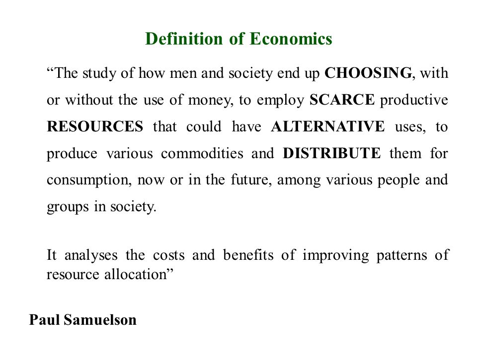 Definition of Economics The study of how men and society end up CHOOSING, with or without the use of money, to employ SCARCE productive RESOURCES that could have ALTERNATIVE uses, to produce various commodities and DISTRIBUTE them for consumption, now or in the future, among various people and groups in society.