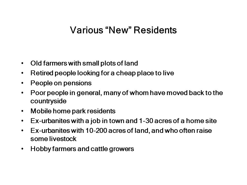 Various New Residents Old farmers with small plots of land Retired people looking for a cheap place to live People on pensions Poor people in general, many of whom have moved back to the countryside Mobile home park residents Ex-urbanites with a job in town and 1-30 acres of a home site Ex-urbanites with acres of land, and who often raise some livestock Hobby farmers and cattle growers