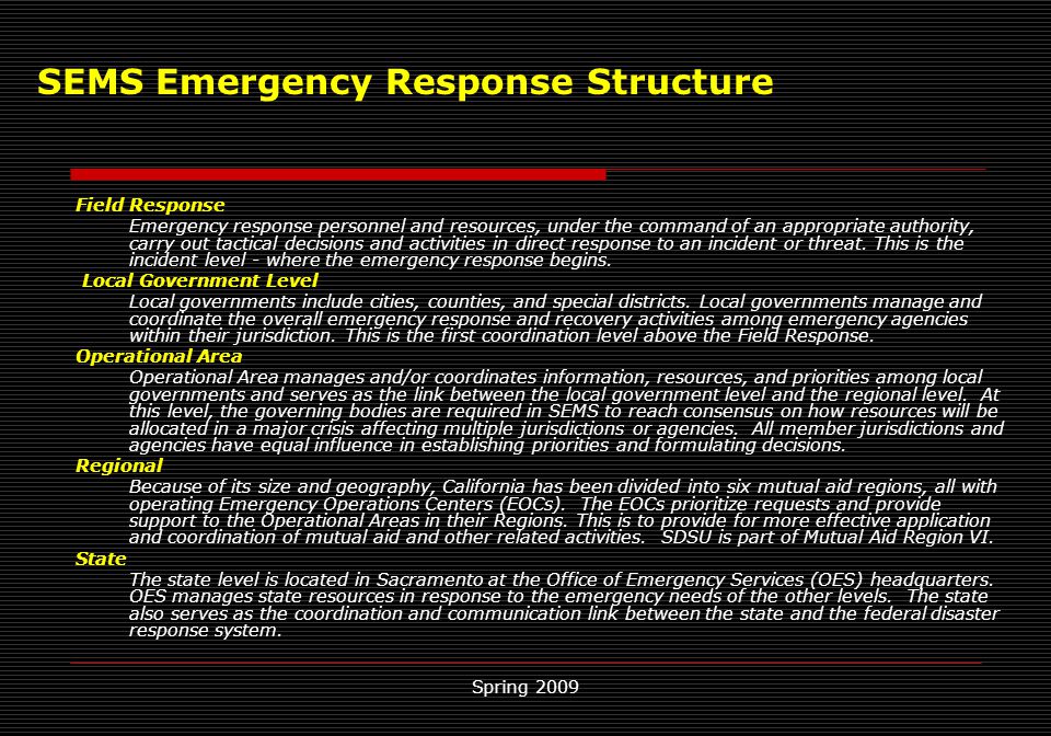 Spring 2009 SEMS Emergency Response Structure Field Response Emergency response personnel and resources, under the command of an appropriate authority, carry out tactical decisions and activities in direct response to an incident or threat.