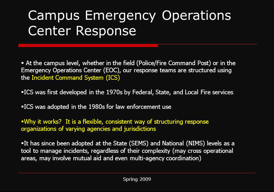 Spring 2009 Campus Emergency Operations Center Response   At the campus level, whether in the field (Police/Fire Command Post) or in the Emergency Operations Center (EOC), our response teams are structured using the Incident Command System (ICS)  ICS was first developed in the 1970s by Federal, State, and Local Fire services  ICS was adopted in the 1980s for law enforcement use  Why it works.