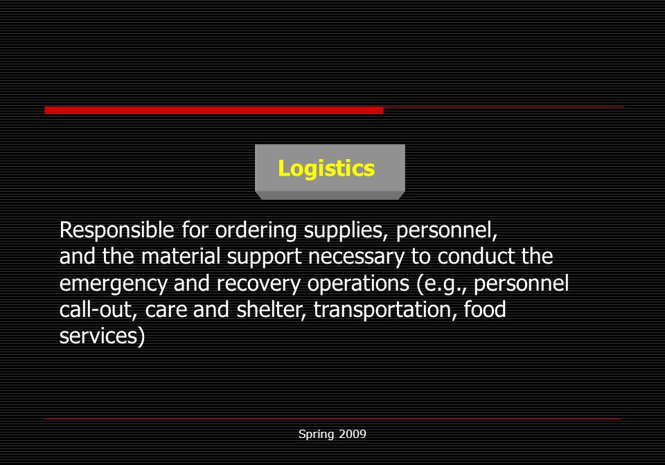 Spring 2009 Logistics Responsible for ordering supplies, personnel, and the material support necessary to conduct the emergency and recovery operations (e.g., personnel call-out, care and shelter, transportation, food services)