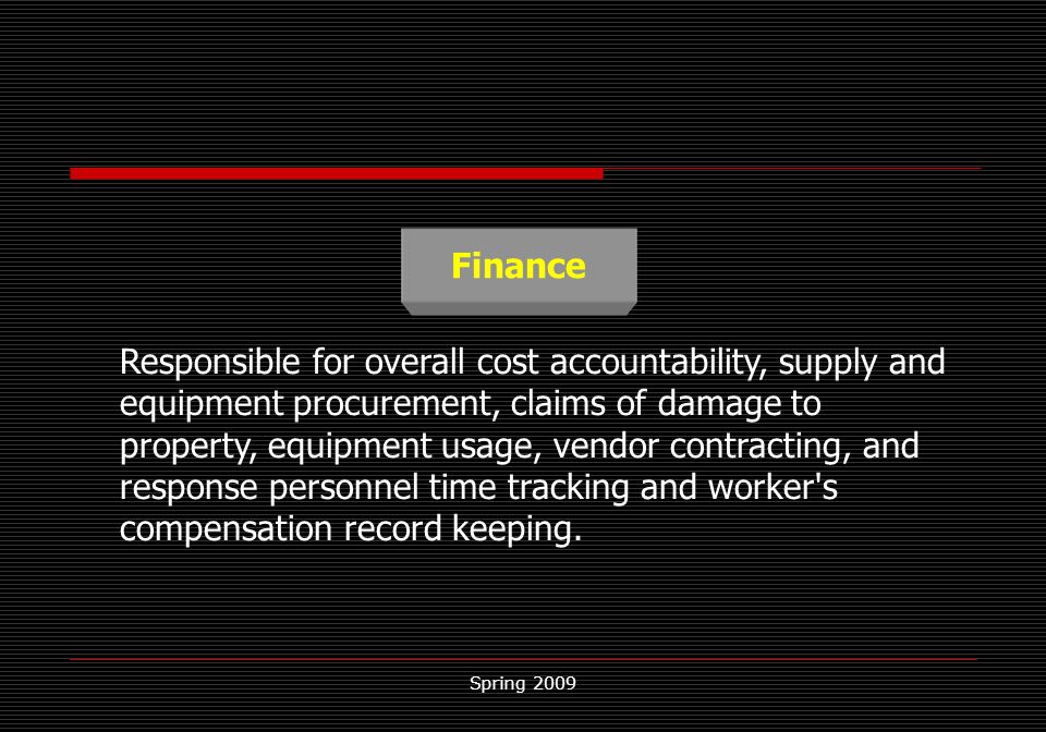 Spring 2009 Finance Responsible for overall cost accountability, supply and equipment procurement, claims of damage to property, equipment usage, vendor contracting, and response personnel time tracking and worker s compensation record keeping.