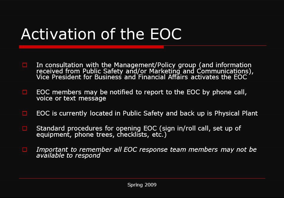 Spring 2009 Activation of the EOC  In consultation with the Management/Policy group (and information received from Public Safety and/or Marketing and Communications), Vice President for Business and Financial Affairs activates the EOC  EOC members may be notified to report to the EOC by phone call, voice or text message  EOC is currently located in Public Safety and back up is Physical Plant  Standard procedures for opening EOC (sign in/roll call, set up of equipment, phone trees, checklists, etc.)  Important to remember all EOC response team members may not be available to respond