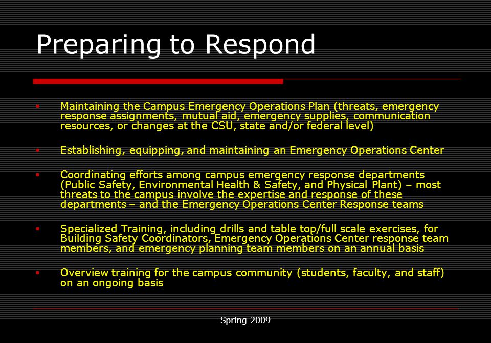 Spring 2009 Preparing to Respond  Maintaining the Campus Emergency Operations Plan (threats, emergency response assignments, mutual aid, emergency supplies, communication resources, or changes at the CSU, state and/or federal level)  Establishing, equipping, and maintaining an Emergency Operations Center  Coordinating efforts among campus emergency response departments (Public Safety, Environmental Health & Safety, and Physical Plant) – most threats to the campus involve the expertise and response of these departments – and the Emergency Operations Center Response teams  Specialized Training, including drills and table top/full scale exercises, for Building Safety Coordinators, Emergency Operations Center response team members, and emergency planning team members on an annual basis  Overview training for the campus community (students, faculty, and staff) on an ongoing basis