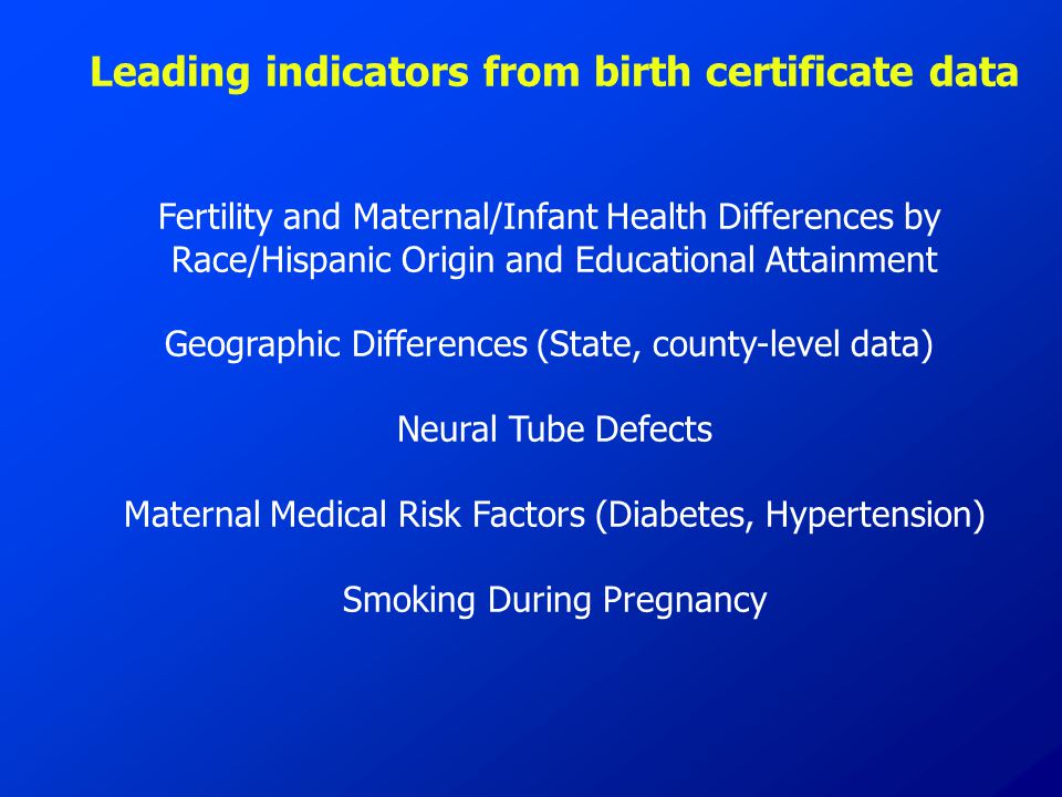 Leading indicators from birth certificate data Fertility and Maternal/Infant Health Differences by Race/Hispanic Origin and Educational Attainment Geographic Differences (State, county-level data) Neural Tube Defects Maternal Medical Risk Factors (Diabetes, Hypertension) Smoking During Pregnancy