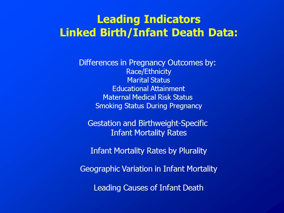 Leading Indicators Linked Birth/Infant Death Data: Differences in Pregnancy Outcomes by: Race/Ethnicity Marital Status Educational Attainment Maternal Medical Risk Status Smoking Status During Pregnancy Gestation and Birthweight-Specific Infant Mortality Rates Infant Mortality Rates by Plurality Geographic Variation in Infant Mortality Leading Causes of Infant Death
