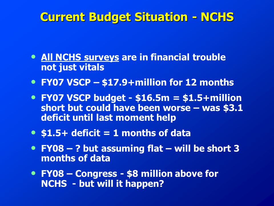 Current Budget Situation - NCHS All NCHS surveys are in financial trouble not just vitals FY07 VSCP – $17.9+million for 12 months FY07 VSCP budget - $16.5m = $1.5+million short but could have been worse – was $3.1 deficit until last moment help $1.5+ deficit = 1 months of data FY08 – .