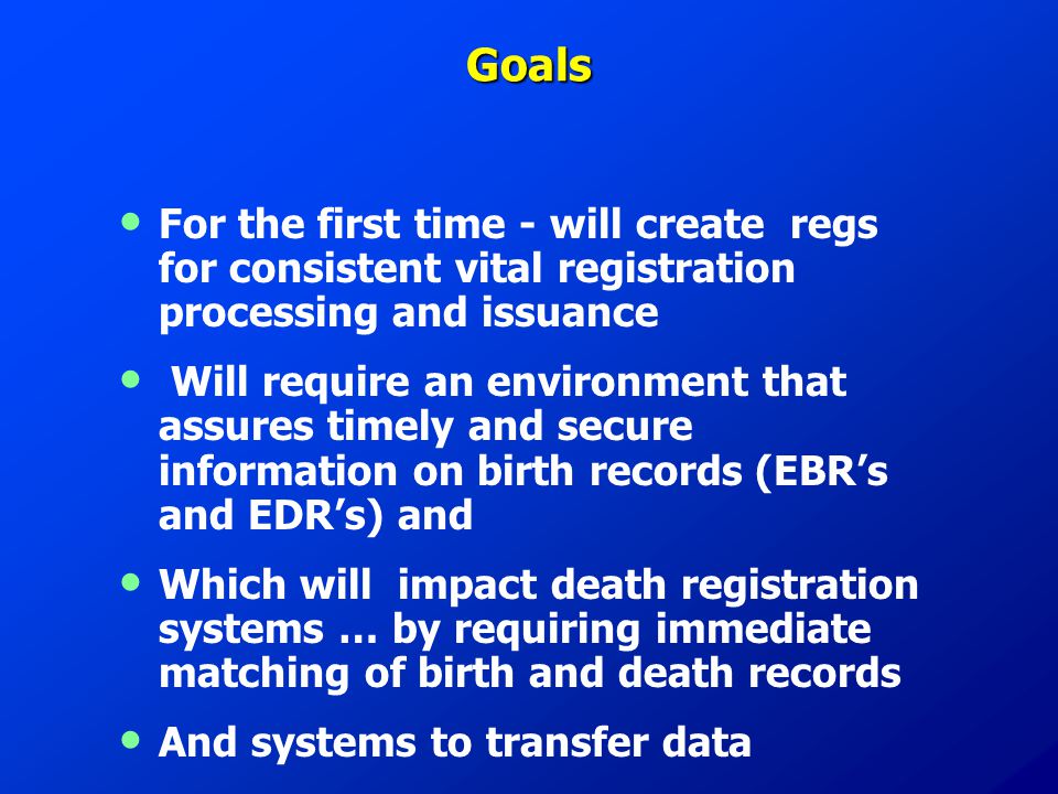 Goals For the first time - will create regs for consistent vital registration processing and issuance Will require an environment that assures timely and secure information on birth records (EBR’s and EDR’s) and Which will impact death registration systems … by requiring immediate matching of birth and death records And systems to transfer data
