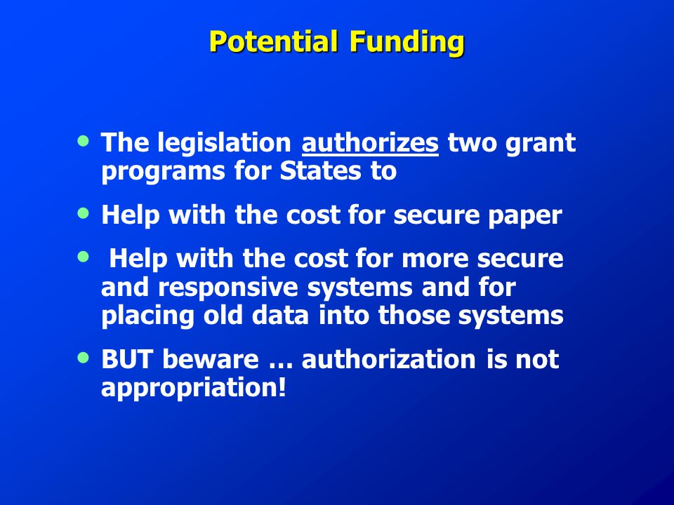 Potential Funding The legislation authorizes two grant programs for States to Help with the cost for secure paper Help with the cost for more secure and responsive systems and for placing old data into those systems BUT beware … authorization is not appropriation!
