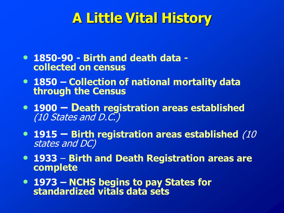 A Little Vital History Birth and death data - collected on census 1850 – Collection of national mortality data through the Census 1900 – D eath registration areas established (10 States and D.C.) 1915 – Birth registration areas established (10 states and DC) 1933 – Birth and Death Registration areas are complete 1973 – NCHS begins to pay States for standardized vitals data sets