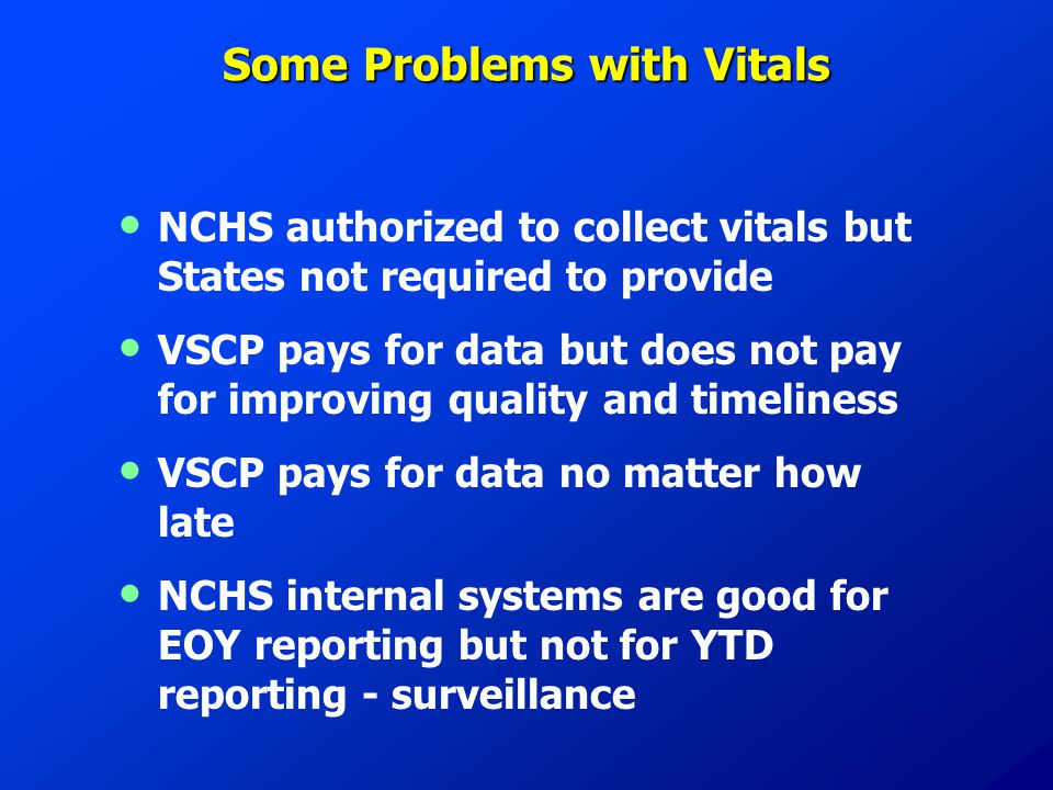Some Problems with Vitals NCHS authorized to collect vitals but States not required to provide VSCP pays for data but does not pay for improving quality and timeliness VSCP pays for data no matter how late NCHS internal systems are good for EOY reporting but not for YTD reporting - surveillance