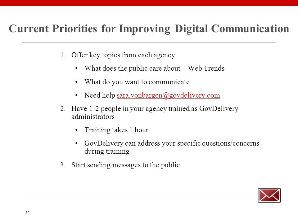 11 Current Priorities for Improving Digital Communication 1.Offer key topics from each agency What does the public care about – Web Trends What do you want to communicate Need help 2.Have 1-2 people in your agency trained as GovDelivery administrators Training takes 1 hour GovDelivery can address your specific questions/concerns during training 3.Start sending messages to the public