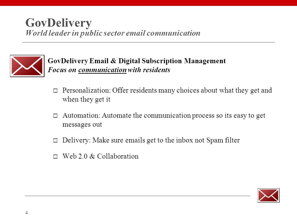4 GovDelivery World leader in public sector  communication GovDelivery  & Digital Subscription Management Focus on communication with residents  Personalization: Offer residents many choices about what they get and when they get it  Automation: Automate the communication process so its easy to get messages out  Delivery: Make sure  s get to the inbox not Spam filter  Web 2.0 & Collaboration