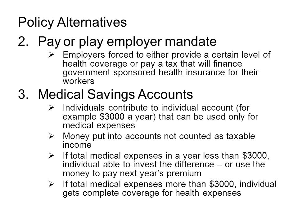 Policy Alternatives 2.Pay or play employer mandate  Employers forced to either provide a certain level of health coverage or pay a tax that will finance government sponsored health insurance for their workers 3.Medical Savings Accounts  Individuals contribute to individual account (for example $3000 a year) that can be used only for medical expenses  Money put into accounts not counted as taxable income  If total medical expenses in a year less than $3000, individual able to invest the difference – or use the money to pay next year’s premium  If total medical expenses more than $3000, individual gets complete coverage for health expenses
