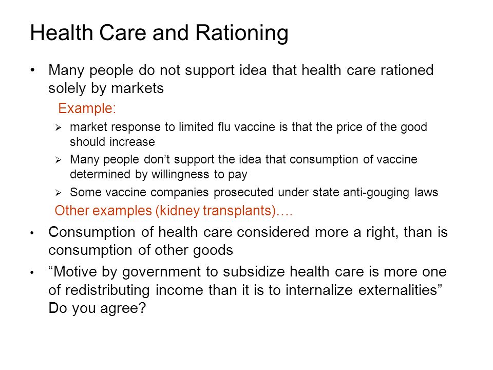Health Care and Rationing Many people do not support idea that health care rationed solely by markets Example:  market response to limited flu vaccine is that the price of the good should increase  Many people don’t support the idea that consumption of vaccine determined by willingness to pay  Some vaccine companies prosecuted under state anti-gouging laws Other examples (kidney transplants)….