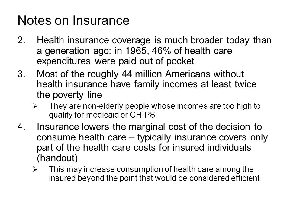 Notes on Insurance 2.Health insurance coverage is much broader today than a generation ago: in 1965, 46% of health care expenditures were paid out of pocket 3.Most of the roughly 44 million Americans without health insurance have family incomes at least twice the poverty line  They are non-elderly people whose incomes are too high to qualify for medicaid or CHIPS 4.Insurance lowers the marginal cost of the decision to consume health care – typically insurance covers only part of the health care costs for insured individuals (handout)  This may increase consumption of health care among the insured beyond the point that would be considered efficient
