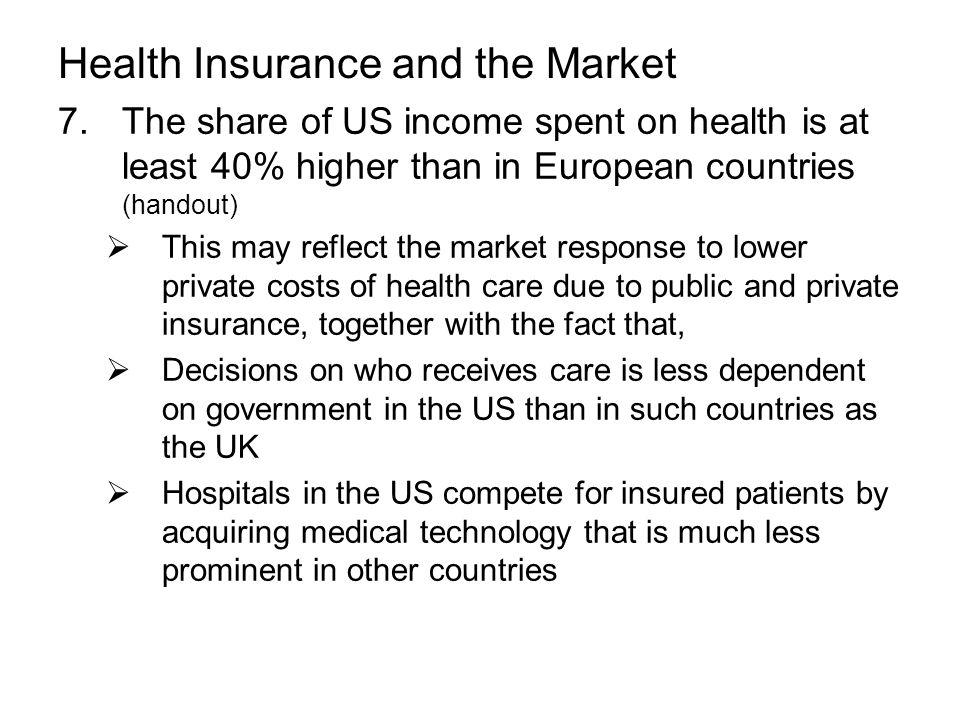 Health Insurance and the Market 7.The share of US income spent on health is at least 40% higher than in European countries (handout)  This may reflect the market response to lower private costs of health care due to public and private insurance, together with the fact that,  Decisions on who receives care is less dependent on government in the US than in such countries as the UK  Hospitals in the US compete for insured patients by acquiring medical technology that is much less prominent in other countries