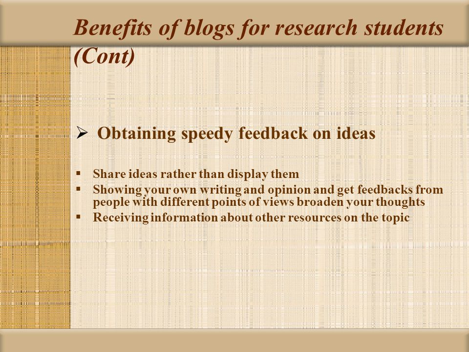 Benefits of blogs for research students (Cont)  Obtaining speedy feedback on ideas  Share ideas rather than display them  Showing your own writing and opinion and get feedbacks from people with different points of views broaden your thoughts  Receiving information about other resources on the topic