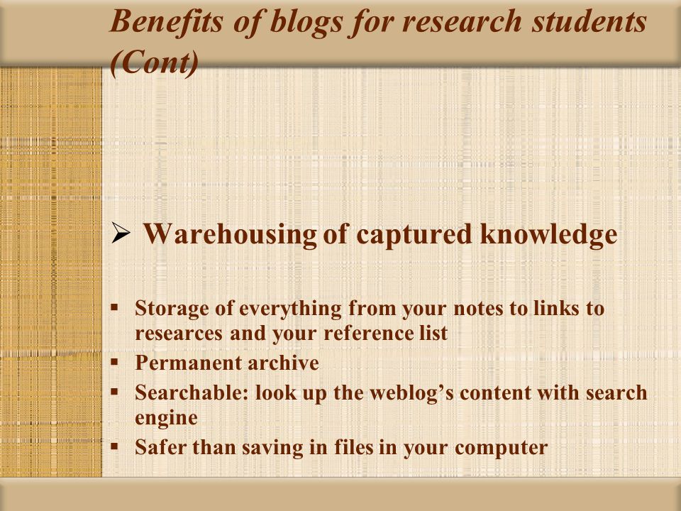 Benefits of blogs for research students (Cont)  Warehousing of captured knowledge  Storage of everything from your notes to links to researces and your reference list  Permanent archive  Searchable: look up the weblog’s content with search engine  Safer than saving in files in your computer