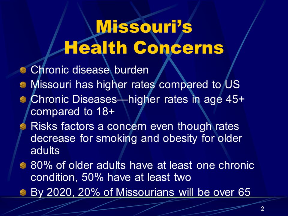 2 Missouri’s Health Concerns Chronic disease burden Missouri has higher rates compared to US Chronic Diseases—higher rates in age 45+ compared to 18+ Risks factors a concern even though rates decrease for smoking and obesity for older adults 80% of older adults have at least one chronic condition, 50% have at least two By 2020, 20% of Missourians will be over 65